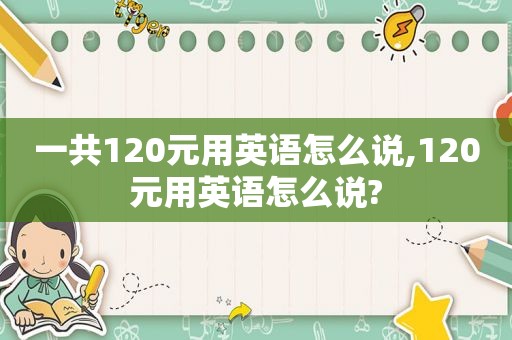 一共120元用英语怎么说,120元用英语怎么说?