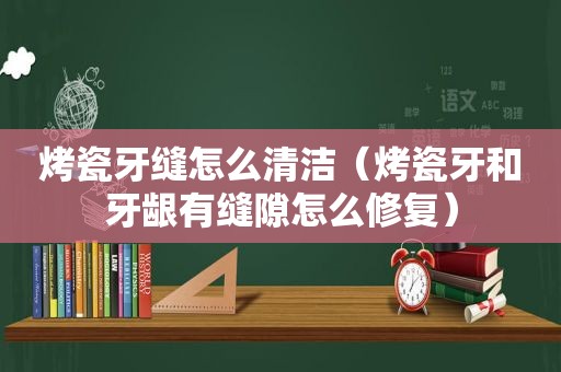 烤瓷牙缝怎么清洁（烤瓷牙和牙龈有缝隙怎么修复）