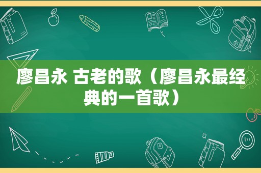 廖昌永 古老的歌（廖昌永最经典的一首歌）