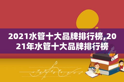 2021水管十大品牌排行榜,2021年水管十大品牌排行榜