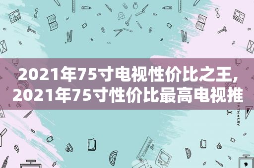 2021年75寸电视性价比之王,2021年75寸性价比最高电视推荐