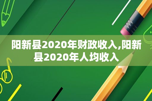 阳新县2020年财政收入,阳新县2020年人均收入