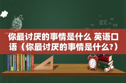 你最讨厌的事情是什么 英语口语（你最讨厌的事情是什么?）