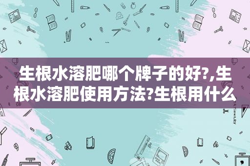 生根水溶肥哪个牌子的好?,生根水溶肥使用方法?生根用什么肥料比较好?