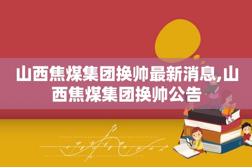 山西焦煤集团换帅最新消息,山西焦煤集团换帅公告