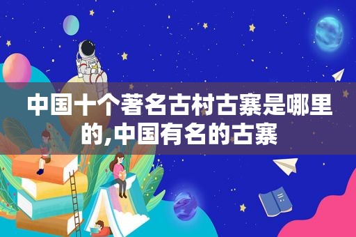 中国十个著名古村古寨是哪里的,中国有名的古寨