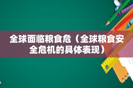 全球面临粮食危（全球粮食安全危机的具体表现）