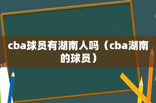 cba球员有湖南人吗（cba湖南的球员）