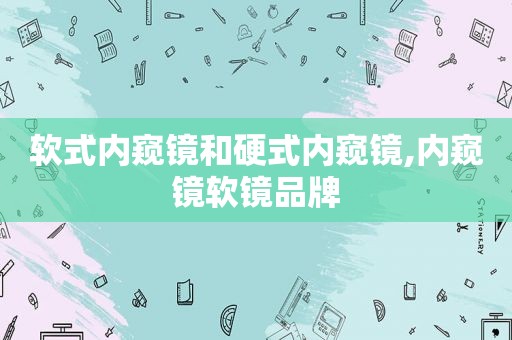 软式内窥镜和硬式内窥镜,内窥镜软镜品牌