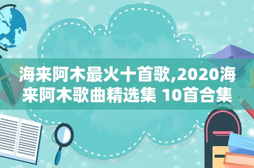 海来阿木最火十首歌,2020海来阿木歌曲 *** 集 10首合集