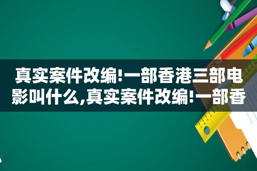 真实案件改编!一部香港三部电影叫什么,真实案件改编!一部香港三部电影是什么