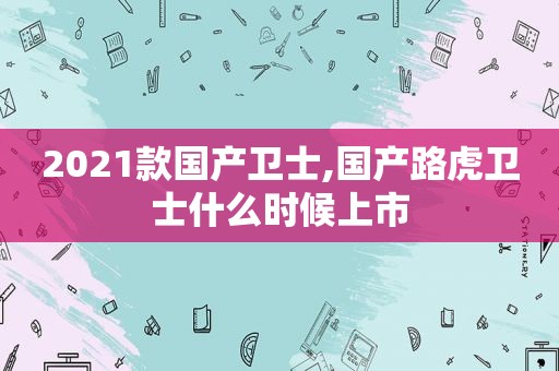 2021款国产卫士,国产路虎卫士什么时候上市