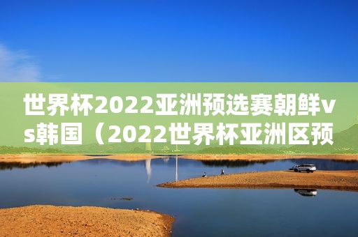 世界杯2022亚洲预选赛朝鲜vs韩国（2022世界杯亚洲区预选赛赛程）