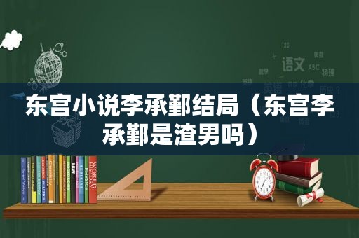 东宫小说李承鄞结局（东宫李承鄞是渣男吗）