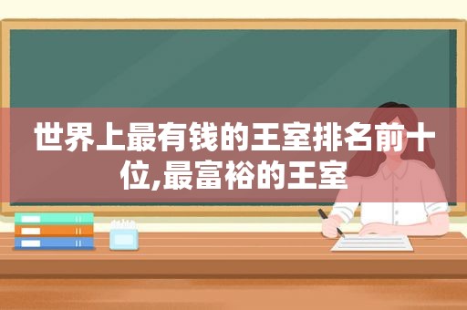 世界上最有钱的王室排名前十位,最富裕的王室