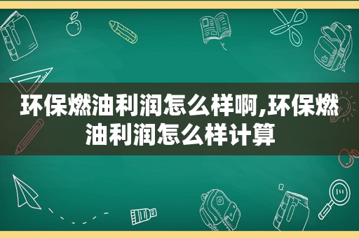 环保燃油利润怎么样啊,环保燃油利润怎么样计算