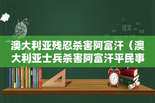 澳大利亚残忍杀害阿富汗（澳大利亚士兵杀害阿富汗平民事件）