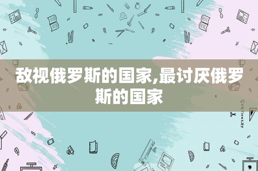 敌视俄罗斯的国家,最讨厌俄罗斯的国家