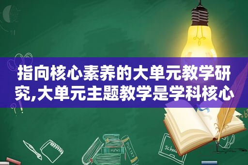 指向核心素养的大单元教学研究,大单元主题教学是学科核心素养育人目标的具体落实