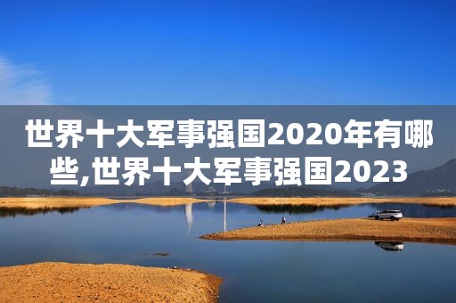 世界十大军事强国2020年有哪些,世界十大军事强国2023