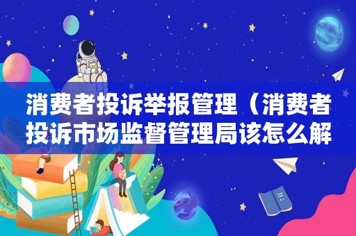 消费者投诉举报管理（消费者投诉市场监督管理局该怎么解决）