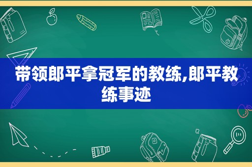 带领郎平拿冠军的教练,郎平教练事迹