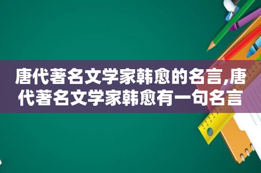 唐代著名文学家韩愈的名言,唐代著名文学家韩愈有一句名言这句话告诉我们