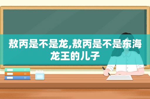 敖丙是不是龙,敖丙是不是东海龙王的儿子