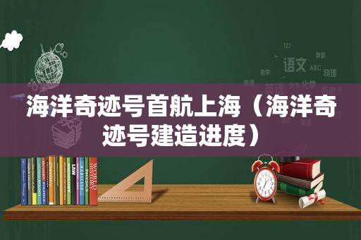 海洋奇迹号首航上海（海洋奇迹号建造进度）