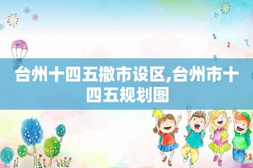 台州十四五撤市设区,台州市十四五规划图