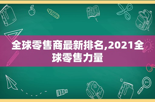 全球零售商最新排名,2021全球零售力量