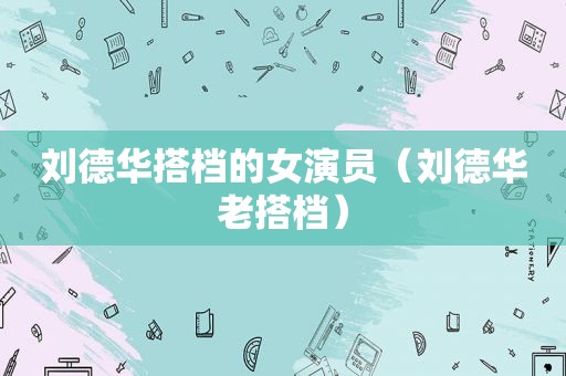 刘德华搭档的女演员（刘德华老搭档）