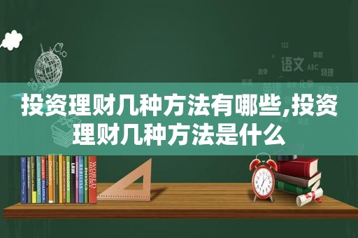 投资理财几种方法有哪些,投资理财几种方法是什么