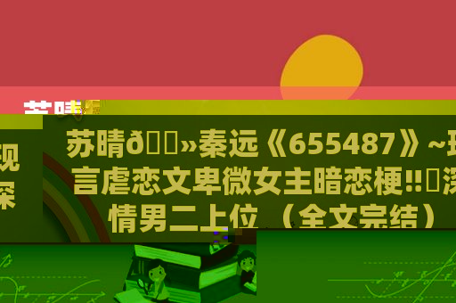 苏晴🔻秦远《655487》~现言虐恋文卑微女主暗恋梗‼️深情男二上位 （全文完结）