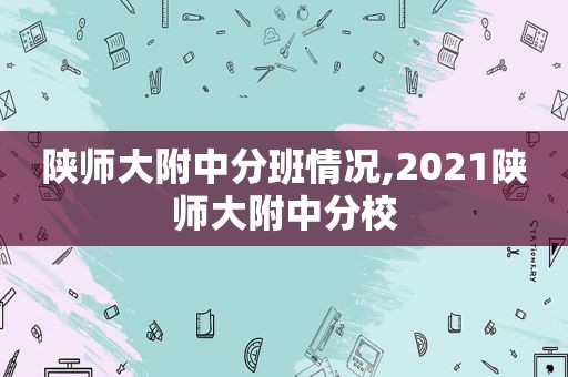 陕师大附中分班情况,2021陕师大附中分校