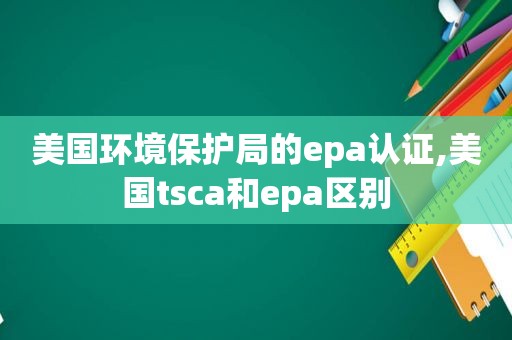 美国环境保护局的epa认证,美国tsca和epa区别