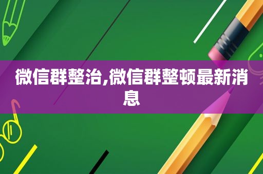 微信群整治,微信群整顿最新消息