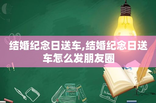 结婚纪念日送车,结婚纪念日送车怎么发朋友圈