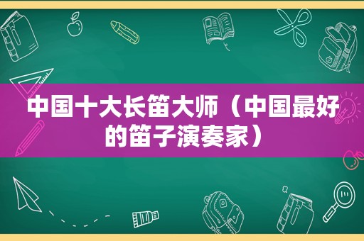 中国十大长笛大师（中国最好的笛子演奏家）