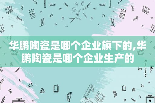 华鹏陶瓷是哪个企业旗下的,华鹏陶瓷是哪个企业生产的