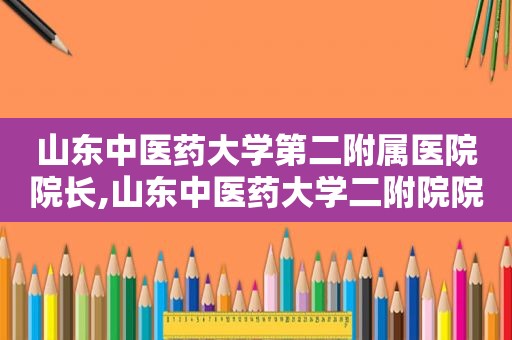 山东中医药大学第二附属医院院长,山东中医药大学二附院院长