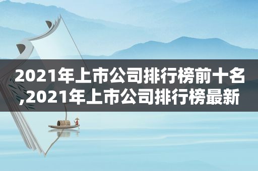 2021年上市公司排行榜前十名,2021年上市公司排行榜最新