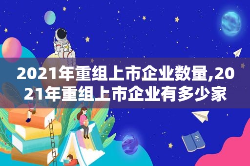 2021年重组上市企业数量,2021年重组上市企业有多少家  第1张