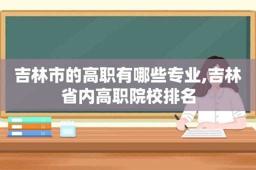 吉林市的高职有哪些专业,吉林省内高职院校排名