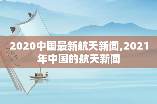 2020中国最新航天新闻,2021年中国的航天新闻