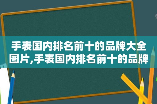 手表国内排名前十的品牌大全图片,手表国内排名前十的品牌大全男士