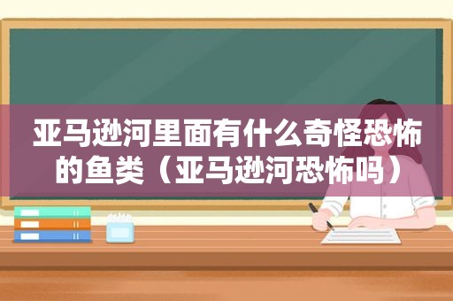 亚马逊河里面有什么奇怪恐怖的鱼类（亚马逊河恐怖吗）