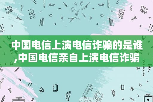 中国电信上演电信诈骗的是谁,中国电信亲自上演电信诈骗