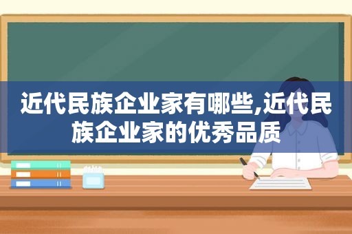 近代民族企业家有哪些,近代民族企业家的优秀品质