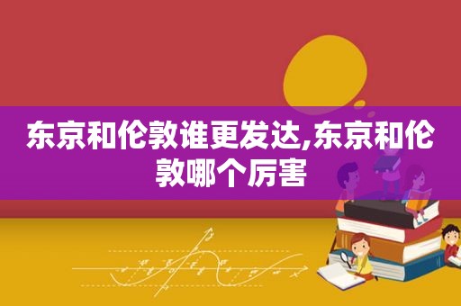 东京和伦敦谁更发达,东京和伦敦哪个厉害